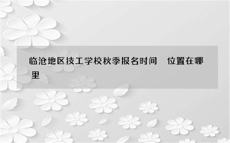 临沧地区技工学校秋季报名时间 位置在哪里